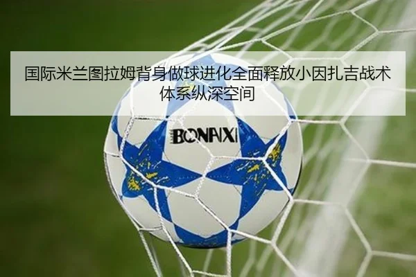 国际米兰图拉姆背身做球进化全面释放小因扎吉战术体系纵深空间