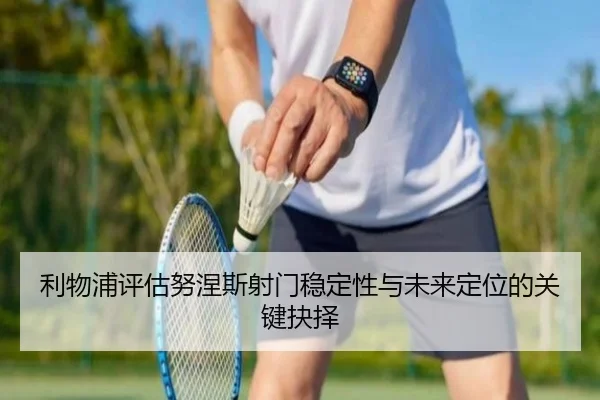 利物浦评估努涅斯射门稳定性与未来定位的关键抉择