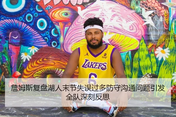 詹姆斯复盘湖人末节失误过多防守沟通问题引发全队深刻反思