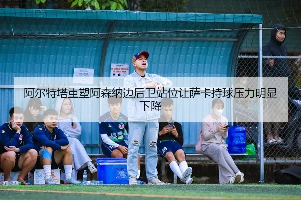 阿尔特塔重塑阿森纳边后卫站位让萨卡持球压力明显下降