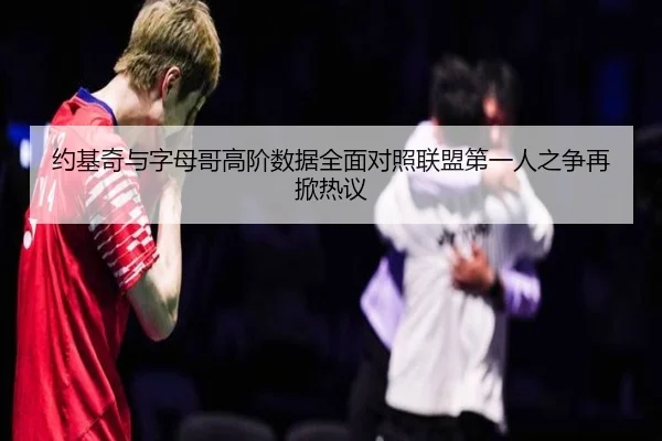 约基奇与字母哥高阶数据全面对照联盟第一人之争再掀热议